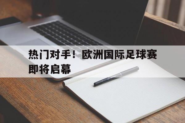 热门对手！欧洲国际足球赛即将启幕的简单介绍